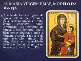 63. MARIA VIRGEM E MÃE, MODELO DA
IGREJA.
 A mãe de Deus é figura da
Igreja pela fé, pelo amor e
pela perfeita união a Cristo,
como ensinava Santo
Ambrósio. No mistério da
Igreja, Nossa Senhora, que é
justamente chamada mãe e
virgem, precede a todos e dá
um exemplo único de
virgindade e maternidade.
Pele fé e obediência gerou na
terra o próprio filho do Pai.
 