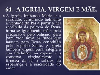 64. A IGREJA, VIRGEM E MÃE.
 A igreja, imitando Maria e a
caridade, cumprindo fielmente
a vontade do Pai a partir a fiel
escolhida da palavra de Deus,
torna-se igualmente mãe: pela
pregação e pelo batismo, gera
para vida nova os filhos que
nascem para Deus, concebido
pelo Espirito Santo. A igreja
também virgem: pura, íntegra a
sua fidelidade ao esposo. (...)
conserva virginalmente a
firmeza da fé, a solidez da
esperança e a sinceridade do
amor.
 