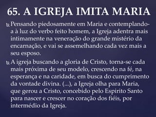 65. A IGREJA IMITA MARIA
 Pensando piedosamente em Maria e contemplando-
a à luz do verbo feito homem, a Igreja adentra mais
intimamente na veneração do grande mistério da
encarnação, e vai se assemelhando cada vez mais a
seu esposo.
 A igreja buscando a gloria de Cristo, torna-se cada
mais próxima de seu modelo, crescendo na fé, na
esperança e na caridade, em busca do cumprimento
da vontade divina. (...), a Igreja olha para Maria,
que gerou a Cristo, concebido pelo Espirito Santo
para nascer e crescer no coração dos fiéis, por
intermédio da Igreja.
 
