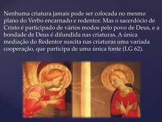Nenhuma criatura jamais pode ser colocada no mesmo
plano do Verbo encarnado e redentor. Mas o sacerdócio de
Cristo é participado de vários modos pelo povo de Deus, e a
bondade de Deus é difundida nas criaturas. A única
mediação do Redentor suscita nas criaturas uma variada
cooperação, que participa de uma única fonte (LG 62).
 