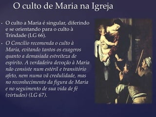 O culto de Maria na Igreja
•   O culto a Maria é singular, diferindo
    e se orientando para o culto à
    Trindade (LG 66).
•   O Concílio recomenda o culto à
    Maria, evitando tantos os exageros
    quanto a demasiada estreiteza de
    espírito. A verdadeira devoção à Maria
    não consiste num estéril e transitório
    afeto, nem numa vã credulidade, mas
    no reconhecimento da figura de Maria
    e no seguimento de sua vida de fé
    (virtudes) (LG 67).
 