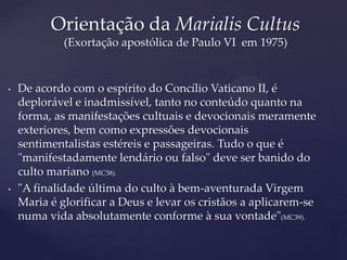 Orientação da Marialis Cultus
             (Exortação apostólica de Paulo VI em 1975)


•   De acordo com o espírito do Concílio Vaticano II, é
    deplorável e inadmissível, tanto no conteúdo quanto na
    forma, as manifestações cultuais e devocionais meramente
    exteriores, bem como expressões devocionais
    sentimentalistas estéreis e passageiras. Tudo o que é
    "manifestadamente lendário ou falso" deve ser banido do
    culto mariano (MC38).
•   "A finalidade última do culto à bem-aventurada Virgem
    Maria é glorificar a Deus e levar os cristãos a aplicarem-se
    numa vida absolutamente conforme à sua vontade"(MC39).
 