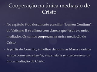 Cooperação na única mediação de
                 Cristo

•   No capítulo 8 do documento conciliar “Lumen Gentium”,
    do Vaticano II se afirma com clareza que Jesus é o único
    mediador. Os santos cooperam na única mediação de
    Cristo.

•   A partir do Concílio, é melhor denominar Maria e outros
    santos como participantes, cooperadores ou colaboradores da
    única mediação de Cristo.
 