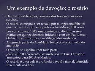 Um exemplo de devoção: o rosário
•   Há rosários diferentes, como os dos franciscanos e dos
    servitas.
•   O rosário começou a ser rezado por monges analfabetos,
    que recitavam a primeira parte da Ave-Maria, 150 vezes.
•   Por volta do ano 1300, um dominicano dividiu as Ave-
    Marias em quinze dezenas, iniciando com um Pai-Nosso.
    Outro frade introduziu a meditação dos mistérios.
•   A segunda parte da Ave-Maria foi colocada por volta do
    ano 1480.
•   O rosário se espalhou por toda parte.
•   João Paulo II acrescentou os mistérios da Luz. O rosário
    aumentou para 200 Ave Marias.
•   O rosário é uma bela e profunda devoção marial, oferecida
    livremente aos fiéis.
 