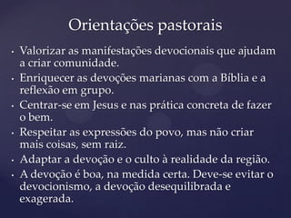 Orientações pastorais
•   Valorizar as manifestações devocionais que ajudam
    a criar comunidade.
•   Enriquecer as devoções marianas com a Bíblia e a
    reflexão em grupo.
•   Centrar-se em Jesus e nas prática concreta de fazer
    o bem.
•   Respeitar as expressões do povo, mas não criar
    mais coisas, sem raiz.
•   Adaptar a devoção e o culto à realidade da região.
•   A devoção é boa, na medida certa. Deve-se evitar o
    devocionismo, a devoção desequilibrada e
    exagerada.
 