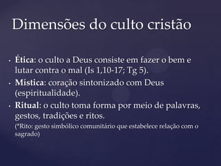 Dimensões do culto cristão

•   Ética: o culto a Deus consiste em fazer o bem e
    lutar contra o mal (Is 1,10-17; Tg 5).
•   Mística: coração sintonizado com Deus
    (espiritualidade).
•   Ritual: o culto toma forma por meio de palavras,
    gestos, tradições e ritos.
    (*Rito: gesto simbólico comunitário que estabelece relação com o
    sagrado)
 