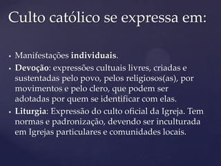Culto católico se expressa em:

   Manifestações individuais.
   Devoção: expressões cultuais livres, criadas e
    sustentadas pelo povo, pelos religiosos(as), por
    movimentos e pelo clero, que podem ser
    adotadas por quem se identificar com elas.
   Liturgia: Expressão do culto oficial da Igreja. Tem
    normas e padronização, devendo ser inculturada
    em Igrejas particulares e comunidades locais.
 