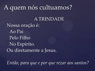 A quem nós cultuamos?
            A TRINDADE
Nossa oração é:
 Ao Pai
 Pelo Filho
 No Espírito.
Ou diretamente a Jesus.

Então, para que e por que rezar aos santos?
 