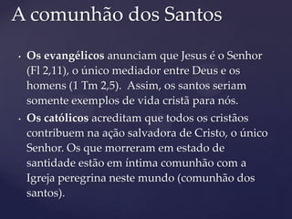 A comunhão dos Santos
•   Os evangélicos anunciam que Jesus é o Senhor
    (Fl 2,11), o único mediador entre Deus e os
    homens (1 Tm 2,5). Assim, os santos seriam
    somente exemplos de vida cristã para nós.
•   Os católicos acreditam que todos os cristãos
    contribuem na ação salvadora de Cristo, o único
    Senhor. Os que morreram em estado de
    santidade estão em íntima comunhão com a
    Igreja peregrina neste mundo (comunhão dos
    santos).
 