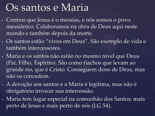 Os santos e Maria
•   Cremos que Jesus é o messias, e nós somos o povo
    messiânico. Colaboramos na obra de Deus aqui neste
    mundo e também depois da morte.
•   Os santos estão “vivos em Deus”. São exemplo de vida e
    também intercessores.
•   Maria e os santos não estão no mesmo nível que Deus
    (Pai, Filho, Espírito). São como riachos que levam ao
    grande rio, que é Cristo. Conseguem dons de Deus, mas
    não os concedem.
•   A devoção aos santos e a Maria é legítima, mas não é
    obrigatório invocar sua intercessão.
•   Maria tem lugar especial na comunhão dos Santos: mais
    perto de Jesus e mais perto de nós (LG 54).
 