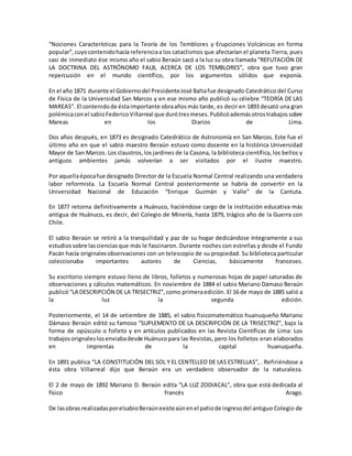 “Nociones Características para la Teoría de los Temblores y Erupciones Volcánicas en forma
popular”,cuyocontenidohacía referenciaa los cataclismos que afectarían el planeta Tierra, pues
casi de inmediato ése mismo año el sabio Beraún sacó a la luz su obra llamada “REFUTACIÓN DE
LA DOCTRINA DEL ASTRÓNOMO FALB, ACERCA DE LOS TEMBLORES”, obra que tuvo gran
repercusión en el mundo científico, por los argumentos sólidos que exponía.
En el año 1871 durante el Gobiernodel PresidenteJosé Baltafue designado Catedrático del Curso
de Física de la Universidad San Marcos y en ese mismo año publicó su célebre “TEORÍA DE LAS
MAREAS”. El contenidode éstaimportante obraañosmás tarde, es decir en 1893 desató una gran
polémicaconel sabioFedericoVillarreal que durótresmeses.Publicóademásotrostrabajossobre
Mareas en los Diarios de Lima.
Dos años después, en 1873 es designado Catedrático de Astronomía en San Marcos. Este fue el
último año en que el sabio maestro Beraún estuvo como docente en la histórica Universidad
Mayor de San Marcos. Los claustros,losjardines de la Casona, la biblioteca científica, los bellos y
antiguos ambientes jamás volverían a ser visitados por el ilustre maestro.
Por aquellaépocafue designado Director de la Escuela Normal Central realizando una verdadera
labor reformista. La Escuela Normal Central posteriormente se habría de convertir en la
Universidad Nacional de Educación “Enrique Guzmán y Valle” de la Cantuta.
En 1877 retorna definitivamente a Huánuco, haciéndose cargo de la institución educativa más
antigua de Huánuco, es decir, del Colegio de Minería, hasta 1879, trágico año de la Guerra con
Chile.
El sabio Beraún se retiró a la tranquilidad y paz de su hogar dedicándose íntegramente a sus
estudiossobre lascienciasque más le fascinaron. Durante noches con estrellas y desde el Fundo
Pacán hacía originalesobservaciones con un telescopio de su propiedad. Su biblioteca particular
coleccionaba importantes autores de Ciencias, básicamente franceses.
Su escritorio siempre estuvo lleno de libros, folletos y numerosas hojas de papel saturadas de
observaciones y cálculos matemáticos. En noviembre de 1884 el sabio Mariano Dámaso Beraún
publicó“LA DESCRIPCIÓN DE LA TRISECTRIZ”,como primeraedición. El 16 de mayo de 1885 salió a
la luz la segunda edición.
Posteriormente, el 14 de setiembre de 1885, el sabio fisicomatemático huanuqueño Mariano
Dámaso Beraún editó su famoso “SUPLEMENTO DE LA DESCRIPCIÓN DE LA TRISECTRIZ”, bajo la
forma de opúsculo o folleto y en artículos publicados en las Revista Científicas de Lima: Los
trabajosorignaleslosenviabadesde Huánucopara las Revistas, pero los folletos eran elaborados
en imprentas de la capital huanuqueña.
En 1891 publica “LA CONSTITUCIÓN DEL SOL Y EL CENTELLEO DE LAS ESTRELLAS”, . Refiriéndose a
ésta obra Villarreal dijo que Beraún era un verdadero observador de la naturaleza.
El 2 de mayo de 1892 Mariano D. Beraún edita “LA LUZ ZODIACAL”, obra que está dedicada al
físico francés Arago.
De lasobras realizadasporelsabioBeraúnexisteaúnenel patiode ingresodel antiguo Colegio de
 