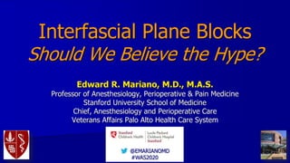 @EMARIANOMD
#WAS2020
Interfascial Plane Blocks
Should We Believe the Hype?
Edward R. Mariano, M.D., M.A.S.
Professor of Anesthesiology, Perioperative & Pain Medicine
Stanford University School of Medicine
Chief, Anesthesiology and Perioperative Care
Veterans Affairs Palo Alto Health Care System
 