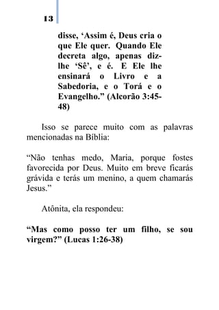 13

         disse, ‘Assim é, Deus cria o
         que Ele quer. Quando Ele
         decreta algo, apenas diz-
         lhe ‘Sê’, e é. E Ele lhe
         ensinará o Livro e a
         Sabedoria, e o Torá e o
         Evangelho.” (Alcorão 3:45-
         48)

   Isso se parece muito com as palavras
mencionadas na Bíblia:

“Não tenhas medo, Maria, porque fostes
favorecida por Deus. Muito em breve ficarás
grávida e terás um menino, a quem chamarás
Jesus.”

   Atônita, ela respondeu:

“Mas como posso ter um filho, se sou
virgem?” (Lucas 1:26-38)
 