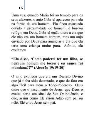 15

Uma vez, quando Maria foi ao templo para os
seus afazeres, o anjo Gabriel apareceu para ela
na forma de um homem. Ela ficou assustada
devido à proximidade do homem, e buscou
refúgio em Deus. Gabriel então disse a ela que
ele não era um homem comum, mas um anjo
enviado por Deus para anunciar a ela que ela
teria uma criança muito pura. Atônita, ela
exclamou

“Ela disse, ‘Como poderei ter um filho, se
nenhum homem me tocou e eu nunca fui
mundana?!’” (Alcorão 19:19-20)

O anjo explicou que era um Decreto Divino
que já tinha sido decretado, e que de fato era
algo fácil para Deus o Todo-Poderoso. Deus
disse que o nascimento de Jesus, que Deus o
exalte, seria um sinal de Sua Onipotência, e
que, assim como Ele criou Adão sem pai ou
mãe, Ele criou Jesus sem pai.
 
