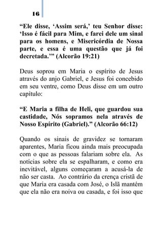 16

“Ele disse, ‘Assim será,’ teu Senhor disse:
‘Isso é fácil para Mim, e farei dele um sinal
para os homens, e Misericórdia de Nossa
parte, e essa é uma questão que já foi
decretada.’” (Alcorão 19:21)

Deus soprou em Maria o espírito de Jesus
através do anjo Gabriel, e Jesus foi concebido
em seu ventre, como Deus disse em um outro
capítulo:

“E Maria a filha de Heli, que guardou sua
castidade, Nós sopramos nela através de
Nosso Espírito (Gabriel).” (Alcorão 66:12)

Quando os sinais de gravidez se tornaram
aparentes, Maria ficou ainda mais preocupada
com o que as pessoas falariam sobre ela. As
notícias sobre ela se espalharam, e como era
inevitável, alguns começaram a acusá-la de
não ser casta. Ao contrário da crença cristã de
que Maria era casada com José, o Islã mantém
que ela não era noiva ou casada, e foi isso que
 