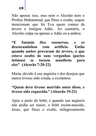 19

Não apenas isso, mas nem o Alcorão nem o
Profeta Muhammad, que Deus o exalte, sequer
mencionam que foi Eva quem comeu da
árvore e instigou Adão. Ao contrário, o
Alcorão culpa ou apenas a Adão ou a ambos:

“E Satanás lhes sussurrou, e os
desencaminhou com artifício.     Então
quando ambos provaram da árvore, o que
estava oculto de suas vergonhas (partes
íntimas) se tornou manifesto para
eles" (Alcorão 7:20-22)

Maria, devido à sua angústia e dor desejou que
nunca tivesse sido criada, e exclamou:

“Quem dera tivesse morrido antes disso, e
tivesse sido esquecida.” (Alcorão 19:23)

Após o parto do bebê, e quando sua angústia
não podia ser maior, o bebê recém-nascido,
Jesus, que Deus o exalte, milagrosamente
 