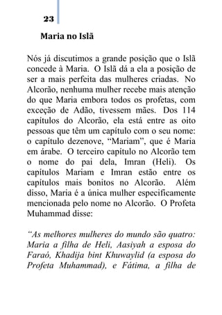 23

   Maria no Islã

Nós já discutimos a grande posição que o Islã
concede à Maria. O Islã dá a ela a posição de
ser a mais perfeita das mulheres criadas. No
Alcorão, nenhuma mulher recebe mais atenção
do que Maria embora todos os profetas, com
exceção de Adão, tivessem mães. Dos 114
capítulos do Alcorão, ela está entre as oito
pessoas que têm um capítulo com o seu nome:
o capítulo dezenove, “Mariam”, que é Maria
em árabe. O terceiro capítulo no Alcorão tem
o nome do pai dela, Imran (Heli). Os
capítulos Mariam e Imran estão entre os
capítulos mais bonitos no Alcorão. Além
disso, Maria é a única mulher especificamente
mencionada pelo nome no Alcorão. O Profeta
Muhammad disse:

“As melhores mulheres do mundo são quatro:
Maria a filha de Heli, Aasiyah a esposa do
Faraó, Khadija bint Khuwaylid (a esposa do
Profeta Muhammad), e Fátima, a filha de
 