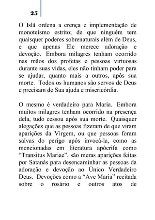 25

O Islã ordena a crença e implementação de
monoteísmo estrito; de que ninguém tem
quaisquer poderes sobrenaturais além de Deus,
e que apenas Ele merece adoração e
devoção. Embora milagres tenham ocorrido
nas mãos dos profetas e pessoas virtuosas
durante suas vidas, eles não tinham poder para
se ajudar, quanto mais a outros, após sua
morte. Todos os humanos são servos de Deus
e precisam de Sua ajuda e misericórdia.

O mesmo é verdadeiro para Maria. Embora
muitos milagres tenham ocorrido na presença
dela, tudo cessou após sua morte. Quaisquer
alegações que as pessoas fizeram de que viram
aparições da Virgem, ou que pessoas foram
salvas do perigo após invocá-la, como as
mencionadas em literatura apócrifa como
“Transitus Mariae”, são meras aparições feitas
por Satanás para desencaminhar as pessoas da
adoração e devoção ao Único Verdadeiro
Deus. Devoções como a “Ave Maria” recitada
sobre o rosário e outros atos de
 
