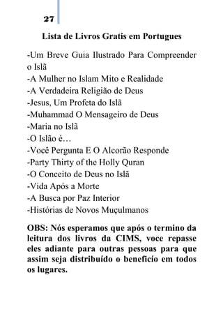 27

   Lista de Livros Gratis em Portugues

-Um Breve Guia Ilustrado Para Compreender
o Islã
-A Mulher no Islam Mito e Realidade
-A Verdadeira Religião de Deus
-Jesus, Um Profeta do Islã
-Muhammad O Mensageiro de Deus
-Maria no Islã
-O Islão é…
-Você Pergunta E O Alcorão Responde
-Party Thirty of the Holly Quran
-O Conceito de Deus no Islã
-Vida Após a Morte
-A Busca por Paz Interior
-Histórias de Novos Muçulmanos
OBS: Nós esperamos que após o termino da
leitura dos livros da CIMS, voce repasse
eles adiante para outras pessoas para que
assim seja distribuído o beneficío em todos
os lugares.
 