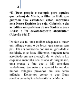 3

“E (Deus propõe o exemplo para aqueles
que crêem) de Maria, a filha de Heli, que
guardou sua castidade; então sopramos
nela Nosso Espírito (ou seja, Gabriel), e ela
acreditou nas palavras de seu Senhor e Seus
Livros e foi devotadamente obediente.”
(Alcorão 66:12)

De fato ela foi uma mulher adequada a trazer
um milagre como o de Jesus, que nasceu sem
pai. Ela era conhecida por sua religiosidade e
castidade, e se fosse diferente, ninguém teria
acreditado em sua alegação de ter dado à luz
enquanto mantinha seu estado de virgindade,
uma crença e fato que o Islã considera
verdadeiros. Sua natureza especial foi um dos
muitos milagres provados em sua tenra
infância. Deixe-nos contar o que Deus
revelou em relação à bela estória de Maria.
 