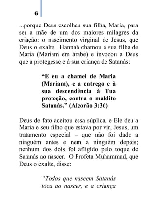6

...porque Deus escolheu sua filha, Maria, para
ser a mãe de um dos maiores milagres da
criação: o nascimento virginal de Jesus, que
Deus o exalte. Hannah chamou a sua filha de
Maria (Mariam em árabe) e invocou a Deus
que a protegesse e à sua criança de Satanás:

          “E eu a chamei de Maria
          (Mariam), e a entrego e à
          sua descendência à Tua
          proteção, contra o maldito
          Satanás.” (Alcorão 3:36)

Deus de fato aceitou essa súplica, e Ele deu a
Maria e seu filho que estava por vir, Jesus, um
tratamento especial – que não foi dado a
ninguém antes e nem a ninguém depois;
nenhum dos dois foi afligido pelo toque de
Satanás ao nascer. O Profeta Muhammad, que
Deus o exalte, disse:

          “Todos que nascem Satanás
          toca ao nascer, e a criança
 