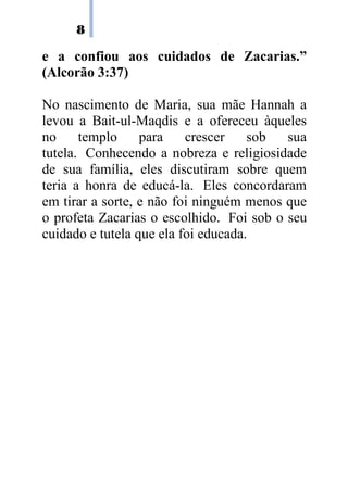8

e a confiou aos cuidados de Zacarias.”
(Alcorão 3:37)

No nascimento de Maria, sua mãe Hannah a
levou a Bait-ul-Maqdis e a ofereceu àqueles
no     templo     para    crescer    sob  sua
tutela. Conhecendo a nobreza e religiosidade
de sua família, eles discutiram sobre quem
teria a honra de educá-la. Eles concordaram
em tirar a sorte, e não foi ninguém menos que
o profeta Zacarias o escolhido. Foi sob o seu
cuidado e tutela que ela foi educada.
 