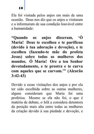 10
Ela foi visitada pelos anjos em mais de uma
ocasião. Deus nos diz que os anjos a visitaram
e a informaram de sua condição louvável entre
a humanidade:
“Quando os anjos disseram, ‘Ó
Maria! Deus te escolheu e te purificou
(devido à tua adoração e devoção), e te
escolheu (fazendo-te mãe do profeta
Jesus) sobre todas as mulheres dos
mundos. Ó Maria! Ore a teu Senhor
devotadamente, e te prostra e te curva
com aqueles que se curvam.’” (Alcorão
3:42-43)
Devido a essas visitações dos anjos e por ela
ter sido escolhida sobre as outras mulheres,
alguns consideram que Maria foi uma
profetisa. Mesmo se ela não foi, o que é
matéria de debate, o Islã a considera detentora
da posição mais alta entre todas as mulheres
da criação devido à sua piedade e devoção, e
 