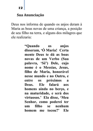 12
Sua Anunciação
Deus nos informa de quando os anjos deram à
Maria as boas novas de uma criança, a posição
de seu filho na terra, e alguns dos milagres que
ele realizaria:
“Quando os anjos
disseram,.‘Ó.Maria! Certa
mente Deus te dá as boas
novas de um Verbo (Sua
palavra, ‘Sê’) Dele, cujo
nome é o Messias, Jesus,
filho de Maria, honorável
nesse mundo e no Outro, e
entre os próximos a
Deus. Ele falará aos
homens ainda no berço, e
na maturidade, e será dos
virtuosos.’ Ela disse, ‘Meu
Senhor, como poderei ter
um filho se nenhum
homem me tocou?’ Ele
 