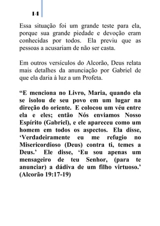 14
Essa situação foi um grande teste para ela,
porque sua grande piedade e devoção eram
conhecidas por todos. Ela previu que as
pessoas a acusariam de não ser casta.
Em outros versículos do Alcorão, Deus relata
mais detalhes da anunciação por Gabriel de
que ela daria à luz a um Profeta.
“E menciona no Livro, Maria, quando ela
se isolou de seu povo em um lugar na
direção do oriente. E colocou um véu entre
ela e eles; então Nós enviamos Nosso
Espírito (Gabriel), e ele apareceu como um
homem em todos os aspectos. Ela disse,
‘Verdadeiramente eu me refugio no
Misericordioso (Deus) contra ti, temes a
Deus.’ Ele disse, ‘Eu sou apenas um
mensageiro de teu Senhor, (para te
anunciar) a dádiva de um filho virtuoso.’
(Alcorão 19:17-19)
 