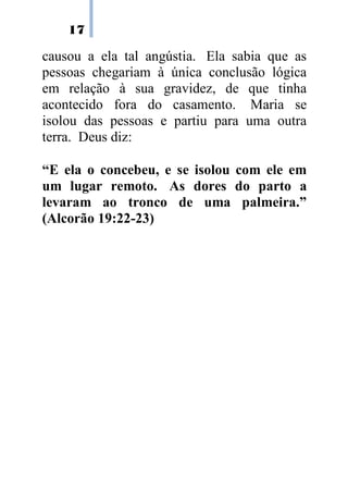 17
causou a ela tal angústia. Ela sabia que as
pessoas chegariam à única conclusão lógica
em relação à sua gravidez, de que tinha
acontecido fora do casamento. Maria se
isolou das pessoas e partiu para uma outra
terra. Deus diz:
“E ela o concebeu, e se isolou com ele em
um lugar remoto. As dores do parto a
levaram ao tronco de uma palmeira.”
(Alcorão 19:22-23)
 