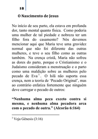 18
O Nascimento de Jesus
No início de seu parto, ela estava em profunda
dor, tanto mental quanto física. Como poderia
uma mulher de tal piedade e nobreza ter um
filho fora do casamento? Nós devemos
mencionar aqui que Maria teve uma gravidez
normal que não foi diferente das outras
mulheres, e teve o seu filho como as outras
também. Na crença cristã, Maria não sofreu
as dores do parto, porque o Cristianismo e o
Judaísmo consideram a menstruação e o parto
como uma maldição sobre as mulheres pelo
pecado de Eva 1
. O Islã não suporta essa
crença, nem a teoria de ‘Pecado Original’, mas
ao contrário enfatiza fortemente que ninguém
deve carregar o pecado de outros:
“Nenhuma alma peca exceto contra si
mesma, e nenhuma alma pecadora arca
com o pecado de outra.” (Alcorão 6:164)
1
Veja Gênesis (3:16)
 