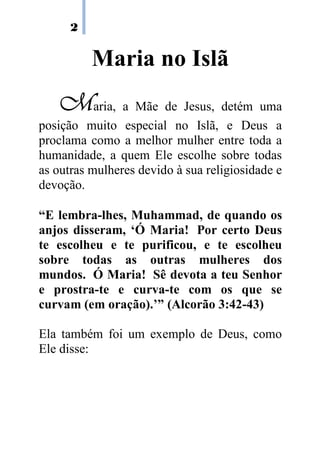 2
Maria no Islã
MMMMaria, a Mãe de Jesus, detém uma
posição muito especial no Islã, e Deus a
proclama como a melhor mulher entre toda a
humanidade, a quem Ele escolhe sobre todas
as outras mulheres devido à sua religiosidade e
devoção.
“E lembra-lhes, Muhammad, de quando os
anjos disseram, ‘Ó Maria! Por certo Deus
te escolheu e te purificou, e te escolheu
sobre todas as outras mulheres dos
mundos. Ó Maria! Sê devota a teu Senhor
e prostra-te e curva-te com os que se
curvam (em oração).’” (Alcorão 3:42-43)
Ela também foi um exemplo de Deus, como
Ele disse:
 
