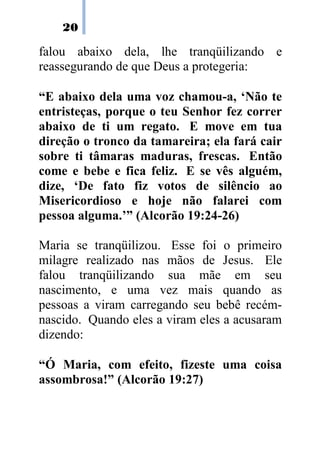 20
falou abaixo dela, lhe tranqüilizando e
reassegurando de que Deus a protegeria:
“E abaixo dela uma voz chamou-a, ‘Não te
entristeças, porque o teu Senhor fez correr
abaixo de ti um regato. E move em tua
direção o tronco da tamareira; ela fará cair
sobre ti tâmaras maduras, frescas. Então
come e bebe e fica feliz. E se vês alguém,
dize, ‘De fato fiz votos de silêncio ao
Misericordioso e hoje não falarei com
pessoa alguma.’” (Alcorão 19:24-26)
Maria se tranqüilizou. Esse foi o primeiro
milagre realizado nas mãos de Jesus. Ele
falou tranqüilizando sua mãe em seu
nascimento, e uma vez mais quando as
pessoas a viram carregando seu bebê recém-
nascido. Quando eles a viram eles a acusaram
dizendo:
“Ó Maria, com efeito, fizeste uma coisa
assombrosa!” (Alcorão 19:27)
 