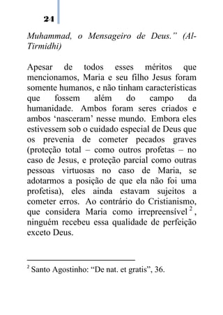 24
Muhammad, o Mensageiro de Deus.” (Al-
Tirmidhi)
Apesar de todos esses méritos que
mencionamos, Maria e seu filho Jesus foram
somente humanos, e não tinham características
que fossem além do campo da
humanidade. Ambos foram seres criados e
ambos ‘nasceram’ nesse mundo. Embora eles
estivessem sob o cuidado especial de Deus que
os prevenia de cometer pecados graves
(proteção total – como outros profetas – no
caso de Jesus, e proteção parcial como outras
pessoas virtuosas no caso de Maria, se
adotarmos a posição de que ela não foi uma
profetisa), eles ainda estavam sujeitos a
cometer erros. Ao contrário do Cristianismo,
que considera Maria como irrepreensível 2
,
ninguém recebeu essa qualidade de perfeição
exceto Deus.
2
Santo Agostinho: “De nat. et gratis”, 36.
 