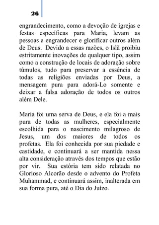 26
engrandecimento, como a devoção de igrejas e
festas específicas para Maria, levam as
pessoas a engrandecer e glorificar outros além
de Deus. Devido a essas razões, o Islã proibiu
estritamente inovações de qualquer tipo, assim
como a construção de locais de adoração sobre
túmulos, tudo para preservar a essência de
todas as religiões enviadas por Deus, a
mensagem pura para adorá-Lo somente e
deixar a falsa adoração de todos os outros
além Dele.
Maria foi uma serva de Deus, e ela foi a mais
pura de todas as mulheres, especialmente
escolhida para o nascimento milagroso de
Jesus, um dos maiores de todos os
profetas. Ela foi conhecida por sua piedade e
castidade, e continuará a ser mantida nessa
alta consideração através dos tempos que estão
por vir. Sua estória tem sido relatada no
Glorioso Alcorão desde o advento do Profeta
Muhammad, e continuará assim, inalterada em
sua forma pura, até o Dia do Juízo.
 