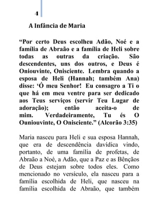 4
A Infância de Maria
“Por certo Deus escolheu Adão, Noé e a
família de Abraão e a família de Heli sobre
todas as outras da criação. São
descendentes, uns dos outros, e Deus é
Oniouvinte, Onisciente. Lembra quando a
esposa de Heli (Hannah; também Ana)
disse: ‘Ó meu Senhor! Eu consagro a Ti o
que há em meu ventre para ser dedicado
aos Teus serviços (servir Teu Lugar de
adoração); então aceita-o de
mim. Verdadeiramente, Tu és O
Ouniouvinte, O Onisciente.” (Alcorão 3:35)
Maria nasceu para Heli e sua esposa Hannah,
que era de descendência davídica vindo,
portanto, de uma família de profetas, de
Abraão a Noé, a Adão, que a Paz e as Bênçãos
de Deus estejam sobre todos eles. Como
mencionado no versículo, ela nasceu para a
família escolhida de Heli, que nasceu na
família escolhida de Abraão, que também
 