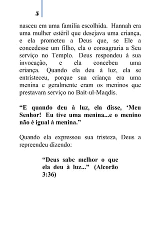 5
nasceu em uma família escolhida. Hannah era
uma mulher estéril que desejava uma criança,
e ela prometeu a Deus que, se Ele a
concedesse um filho, ela o consagraria a Seu
serviço no Templo. Deus respondeu à sua
invocação, e ela concebeu uma
criança. Quando ela deu à luz, ela se
entristeceu, porque sua criança era uma
menina e geralmente eram os meninos que
prestavam serviço no Bait-ul-Maqdis.
“E quando deu à luz, ela disse, ‘Meu
Senhor! Eu tive uma menina...e o menino
não é igual à menina.”
Quando ela expressou sua tristeza, Deus a
repreendeu dizendo:
“Deus sabe melhor o que
ela deu à luz...” (Alcorão
3:36)
 
