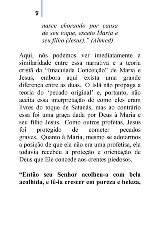 7
nasce chorando por causa
de seu toque, exceto Maria e
seu filho (Jesus).” (Ahmed)
Aqui, nós podemos ver imediatamente a
similaridade entre essa narrativa e a teoria
cristã da “Imaculada Conceição” de Maria e
Jesus, embora aqui exista uma grande
diferença entre as duas. O Islã não propaga a
teoria do ‘pecado original’ e, portanto, não
aceita essa interpretação de como eles eram
livres do toque de Satanás, mas ao contrário
essa foi uma graça dada por Deus à Maria e
seu filho Jesus. Como outros profetas, Jesus
foi protegido de cometer pecados
graves. Quanto à Maria, mesmo se adotarmos
a posição de que ela não era uma profetisa, ela
todavia recebeu a proteção e orientação de
Deus que Ele concede aos crentes piedosos.
“Então seu Senhor acolheu-a com bela
acolhida, e fê-la crescer em pureza e beleza,
 