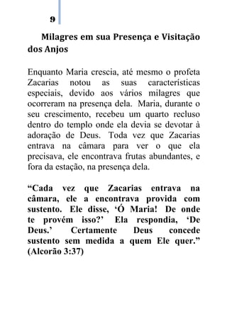 9
Milagres em sua Presença e Visitação
dos Anjos
Enquanto Maria crescia, até mesmo o profeta
Zacarias notou as suas características
especiais, devido aos vários milagres que
ocorreram na presença dela. Maria, durante o
seu crescimento, recebeu um quarto recluso
dentro do templo onde ela devia se devotar à
adoração de Deus. Toda vez que Zacarias
entrava na câmara para ver o que ela
precisava, ele encontrava frutas abundantes, e
fora da estação, na presença dela.
“Cada vez que Zacarias entrava na
câmara, ele a encontrava provida com
sustento. Ele disse, ‘Ó Maria! De onde
te provém isso?’ Ela respondia, ‘De
Deus.’ Certamente Deus concede
sustento sem medida a quem Ele quer.”
(Alcorão 3:37)
 
