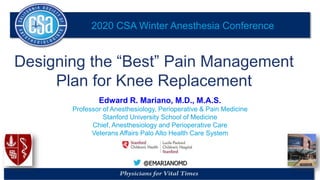 2020 CSA Winter Anesthesia Conference
@EMARIANOMD
Designing the “Best” Pain Management
Plan for Knee Replacement
Edward R. Mariano, M.D., M.A.S.
Professor of Anesthesiology, Perioperative & Pain Medicine
Stanford University School of Medicine
Chief, Anesthesiology and Perioperative Care
Veterans Affairs Palo Alto Health Care System
 