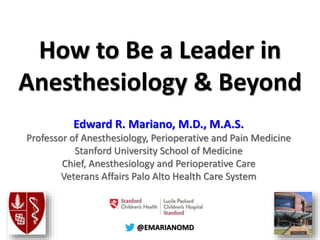 @@EMARIANOMD
How to Be a Leader in
Anesthesiology & Beyond
Edward R. Mariano, M.D., M.A.S.
Professor of Anesthesiology, Perioperative and Pain Medicine
Stanford University School of Medicine
Chief, Anesthesiology and Perioperative Care
Veterans Affairs Palo Alto Health Care System
 