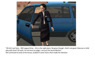 “Oh let’s see here….902 Legacy Drive….this is the right place. No grass though…that’s not good. How can a child
play with dust? Oh well, I’m not here to judge, I am just the Social Worker.”
She continued to look at the house, studied it some more, then made her decision.
 