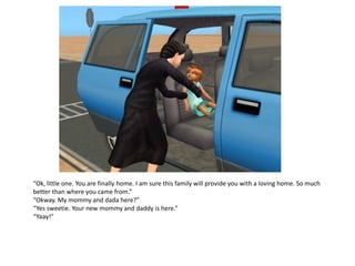 “Ok, little one. You are finally home. I am sure this family will provide you with a loving home. So much
better than where you came from.”
“Okway. My mommy and dada here?”
“Yes sweetie. Your new mommy and daddy is here.”
“Yaay!”
 