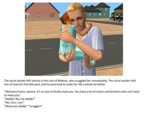 The social worker left Joanne in the care of Makoto, who snuggled her immediately. The social worker told
him of Joanne’s horrible past, and he promised to make her life a whole lot better.

“Welcome home, Joanne. It’s so nice to finally meet you. You have a lot of sisters and brothers who can’t wait
to meet you.”
“Daddy? You my daddy?”
“Yes, hun, I am.”
“Wove you daddy.” *snuggles*
 