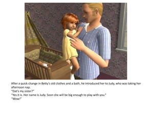 After a quick change in Betty’s old clothes and a bath, he introduced her to Judy, who was taking her
afternoon nap.
“Dat’s my sister?”
“Yes it is. Her name is Judy. Soon she will be big enough to play with you.”
“Wow!”
 