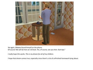 Yet again, Makoto found himself on the phone.
Of course! We will be here at 5 O’clock. Yes, of course, see you then. Buh-bye.”

I really hope this works. This is my dream for all of my children.

I hope that dream comes true, especially since there’s a lot of unfinished homework lying about.
 