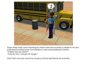 Ginger always made a point of greeting her children when the bus pulled up. Maybe it’s her over-
protectiveness picking up ever since Old Man St. Julien started stalking her children.
“Hi Betty! How was school?”
“It was ok, mom. I only got a B+ though.”

Only? That’s more than most of my sims get on the first day! Must be the smartmilk.
 