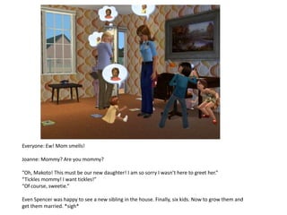 Everyone: Ew! Mom smells!

Joanne: Mommy? Are you mommy?

“Oh, Makoto! This must be our new daughter! I am so sorry I wasn’t here to greet her.”
“Tickles mommy! I want tickles!”
“Of course, sweetie.”

Even Spencer was happy to see a new sibling in the house. Finally, six kids. Now to grow them and
get them married. *sigh*
 