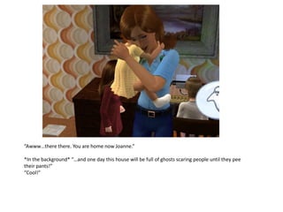 “Awww…there there. You are home now Joanne.”

*In the background* “…and one day this house will be full of ghosts scaring people until they pee
their pants!”
“Cool!”
 