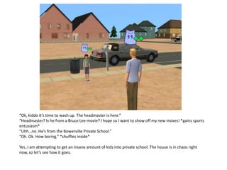 “Ok, kiddo it’s time to wash up. The headmaster is here.”
“Headmaster? Is he from a Bruce Lee movie? I hope so I want to show off my new moves! *gains sports
entusiasm*
“Uhh…no. He’s from the Bowerville Private School.”
“Oh. Ok. How boring.” *shuffles inside*

Yes..I am attempting to get an insane amount of kids into private school. The house is in chaos right
now, so let’s see how it goes.
 